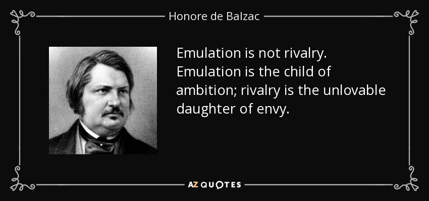 Emulation is not rivalry. Emulation is the child of ambition; rivalry is the unlovable daughter of envy. - Honore de Balzac