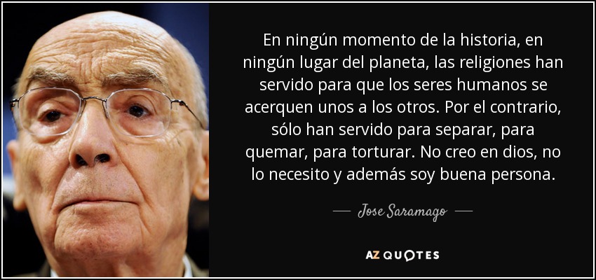 En ningún momento de la historia, en ningún lugar del planeta, las religiones han servido para que los seres humanos se acerquen unos a los otros. Por el contrario, sólo han servido para separar, para quemar, para torturar. No creo en dios, no lo necesito y además soy buena persona. - Jose Saramago