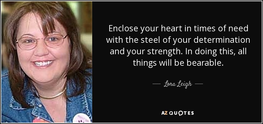 Enclose your heart in times of need with the steel of your determination and your strength. In doing this, all things will be bearable. - Lora Leigh