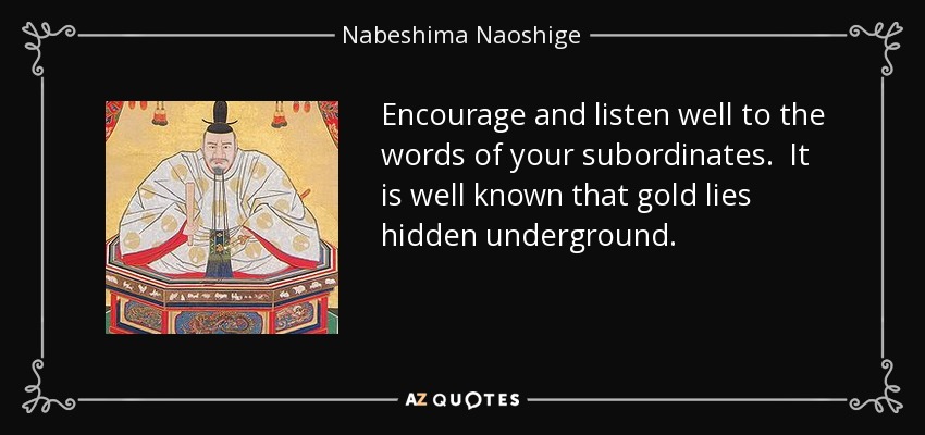 Encourage and listen well to the words of your subordinates. It is well known that gold lies hidden underground. - Nabeshima Naoshige
