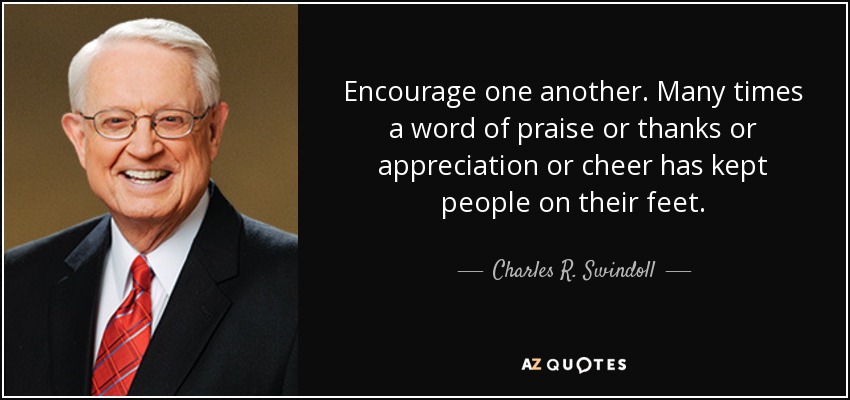 Encourage one another. Many times a word of praise or thanks or appreciation or cheer has kept people on their feet. - Charles R. Swindoll
