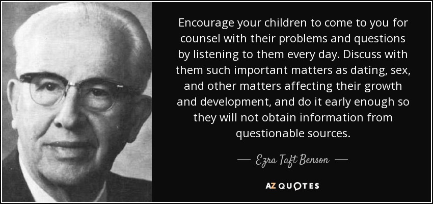 Encourage your children to come to you for counsel with their problems and questions by listening to them every day. Discuss with them such important matters as dating, sex, and other matters affecting their growth and development, and do it early enough so they will not obtain information from questionable sources. - Ezra Taft Benson