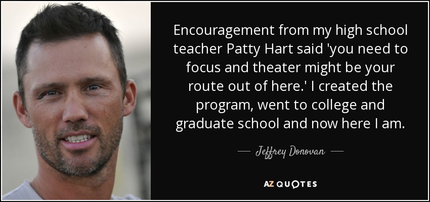 Encouragement from my high school teacher Patty Hart said 'you need to focus and theater might be your route out of here.' I created the program, went to college and graduate school and now here I am. - Jeffrey Donovan