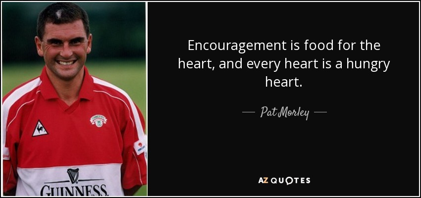Encouragement is food for the heart, and every heart is a hungry heart. - Pat Morley
