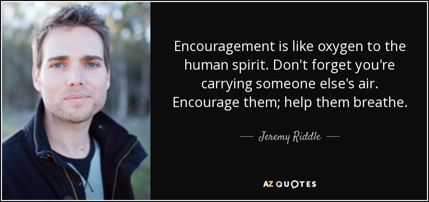 Encouragement is like oxygen to the human spirit. Don't forget you're carrying someone else's air. Encourage them; help them breathe. - Jeremy Riddle