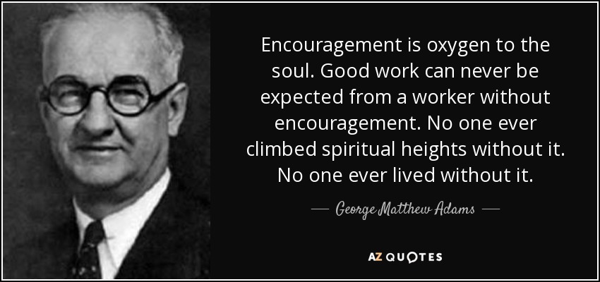 Encouragement is oxygen to the soul. Good work can never be expected from a worker without encouragement. No one ever climbed spiritual heights without it. No one ever lived without it. - George Matthew Adams