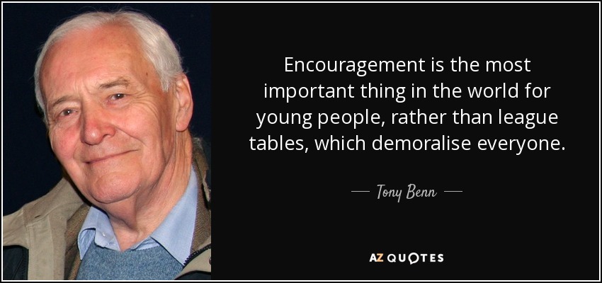 Encouragement is the most important thing in the world for young people, rather than league tables, which demoralise everyone. - Tony Benn