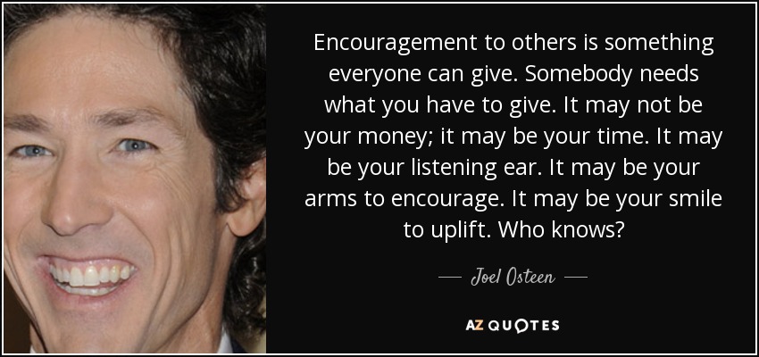 Encouragement to others is something everyone can give. Somebody needs what you have to give. It may not be your money; it may be your time. It may be your listening ear. It may be your arms to encourage. It may be your smile to uplift. Who knows? - Joel Osteen