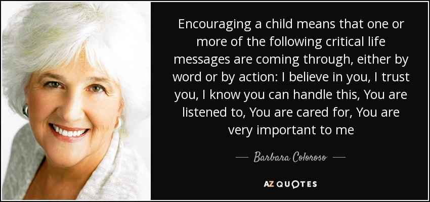 Encouraging a child means that one or more of the following critical life messages are coming through, either by word or by action: I believe in you, I trust you, I know you can handle this, You are listened to, You are cared for, You are very important to me - Barbara Coloroso