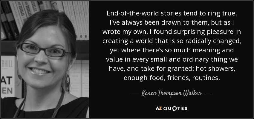 End-of-the-world stories tend to ring true. I've always been drawn to them, but as I wrote my own, I found surprising pleasure in creating a world that is so radically changed, yet where there's so much meaning and value in every small and ordinary thing we have, and take for granted: hot showers, enough food, friends, routines. - Karen Thompson Walker