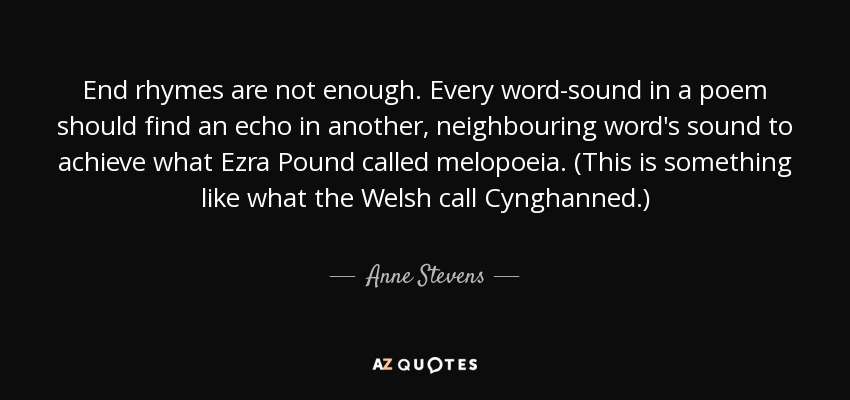 End rhymes are not enough. Every word-sound in a poem should find an echo in another, neighbouring word's sound to achieve what Ezra Pound called melopoeia. (This is something like what the Welsh call Cynghanned.) - Anne Stevens