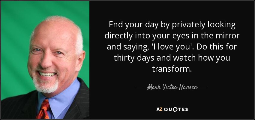End your day by privately looking directly into your eyes in the mirror and saying, 'I love you'. Do this for thirty days and watch how you transform. - Mark Victor Hansen