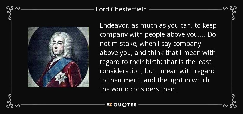 Endeavor, as much as you can, to keep company with people above you.... Do not mistake, when I say company above you, and think that I mean with regard to their birth; that is the least consideration; but I mean with regard to their merit, and the light in which the world considers them. - Lord Chesterfield