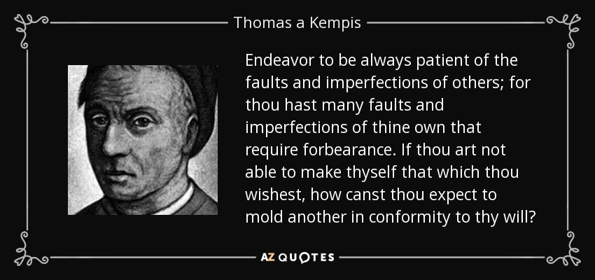 Endeavor to be always patient of the faults and imperfections of others; for thou hast many faults and imperfections of thine own that require forbearance. If thou art not able to make thyself that which thou wishest, how canst thou expect to mold another in conformity to thy will? - Thomas a Kempis