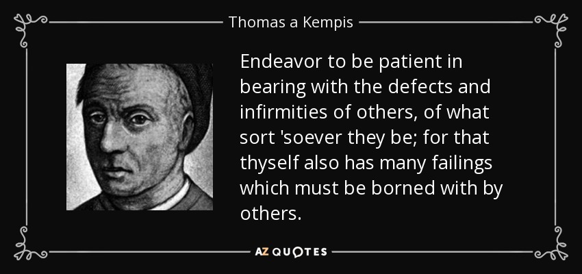 Endeavor to be patient in bearing with the defects and infirmities of others, of what sort 'soever they be; for that thyself also has many failings which must be borned with by others. - Thomas a Kempis
