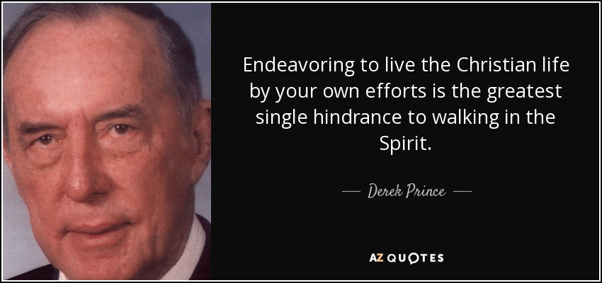 Endeavoring to live the Christian life by your own efforts is the greatest single hindrance to walking in the Spirit. - Derek Prince