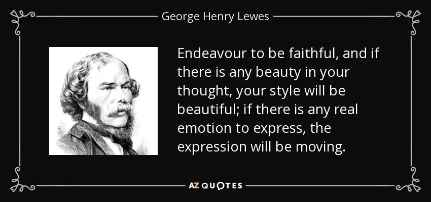 Endeavour to be faithful, and if there is any beauty in your thought, your style will be beautiful; if there is any real emotion to express, the expression will be moving. - George Henry Lewes
