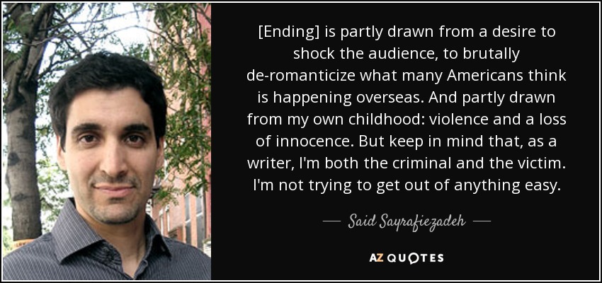 [Ending] is partly drawn from a desire to shock the audience, to brutally de-romanticize what many Americans think is happening overseas. And partly drawn from my own childhood: violence and a loss of innocence. But keep in mind that, as a writer, I'm both the criminal and the victim. I'm not trying to get out of anything easy. - Said Sayrafiezadeh