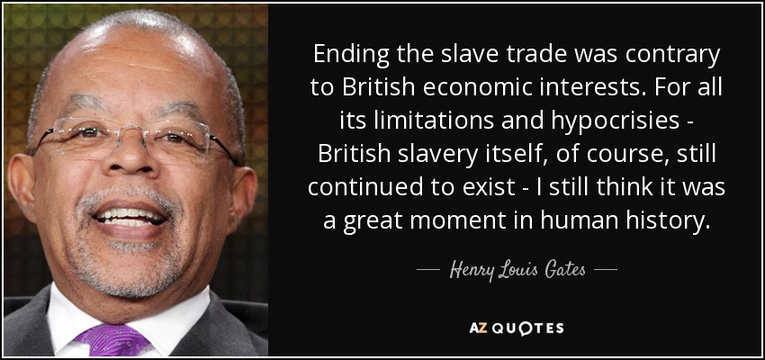Ending the slave trade was contrary to British economic interests. For all its limitations and hypocrisies - British slavery itself, of course, still continued to exist - I still think it was a great moment in human history. - Henry Louis Gates