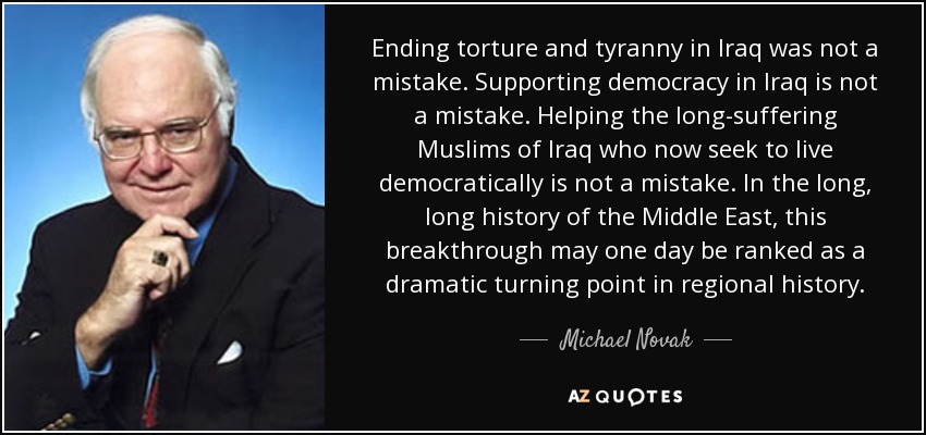 Ending torture and tyranny in Iraq was not a mistake. Supporting democracy in Iraq is not a mistake. Helping the long-suffering Muslims of Iraq who now seek to live democratically is not a mistake. In the long, long history of the Middle East, this breakthrough may one day be ranked as a dramatic turning point in regional history. - Michael Novak