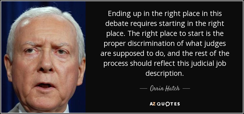 Ending up in the right place in this debate requires starting in the right place. The right place to start is the proper discrimination of what judges are supposed to do, and the rest of the process should reflect this judicial job description. - Orrin Hatch