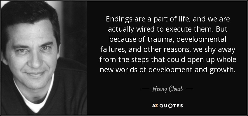 Endings are a part of life, and we are actually wired to execute them. But because of trauma, developmental failures, and other reasons, we shy away from the steps that could open up whole new worlds of development and growth. - Henry Cloud