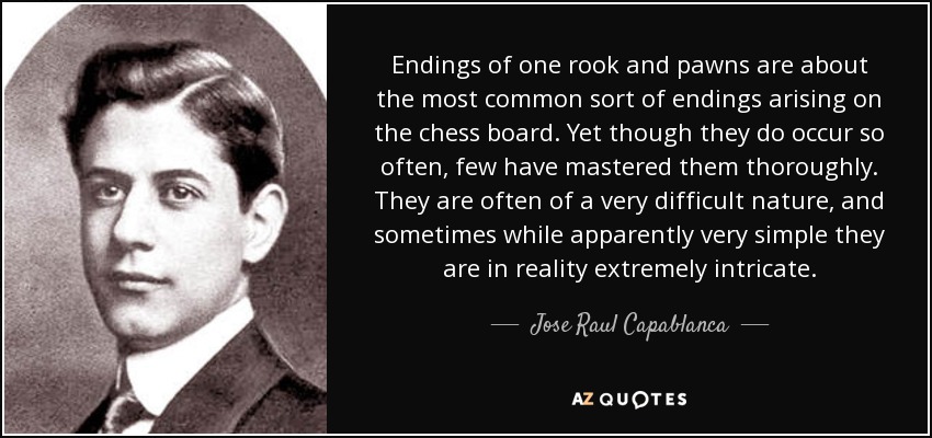 Endings of one rook and pawns are about the most common sort of endings arising on the chess board. Yet though they do occur so often, few have mastered them thoroughly. They are often of a very difficult nature, and sometimes while apparently very simple they are in reality extremely intricate. - Jose Raul Capablanca