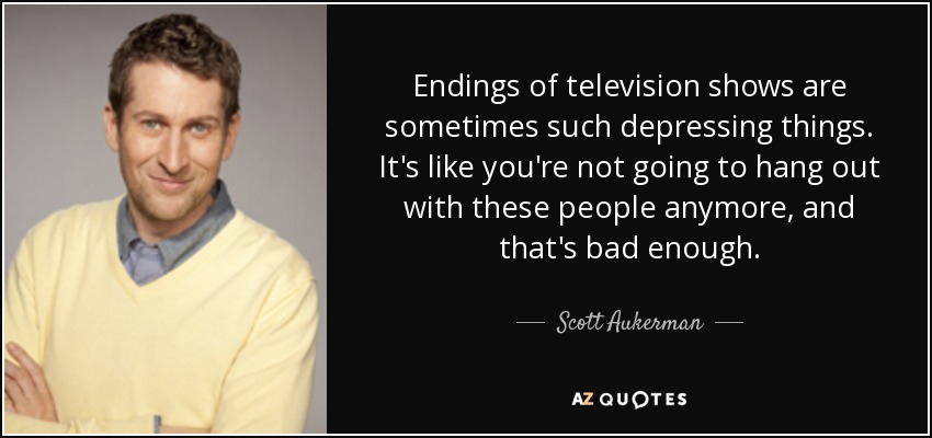 Endings of television shows are sometimes such depressing things. It's like you're not going to hang out with these people anymore, and that's bad enough. - Scott Aukerman