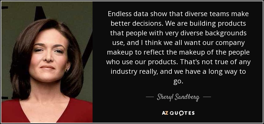 Endless data show that diverse teams make better decisions. We are building products that people with very diverse backgrounds use, and I think we all want our company makeup to reflect the makeup of the people who use our products. That's not true of any industry really, and we have a long way to go. - Sheryl Sandberg