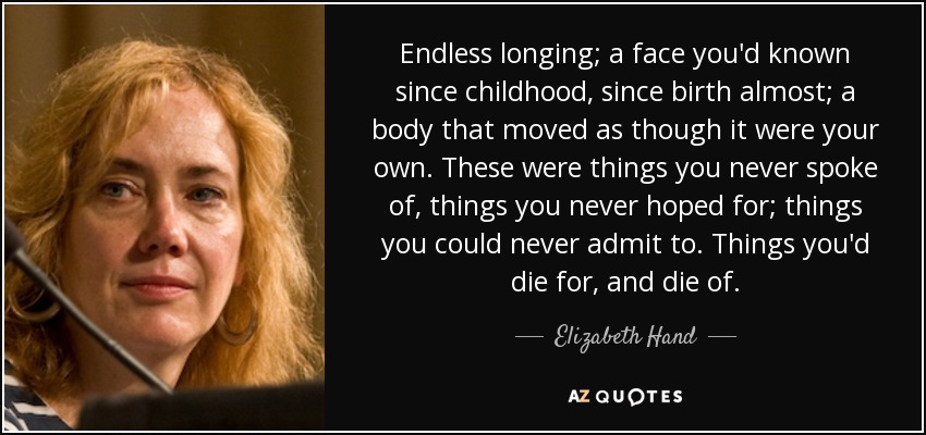 Endless longing; a face you'd known since childhood, since birth almost; a body that moved as though it were your own. These were things you never spoke of, things you never hoped for; things you could never admit to. Things you'd die for, and die of. - Elizabeth Hand