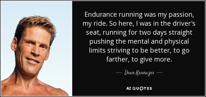 Endurance running was my passion, my ride. So here, I was in the driver's seat, running for two days straight pushing the mental and physical limits striving to be better, to go farther, to give more. - Dean Karnazes