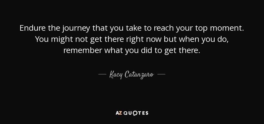Endure the journey that you take to reach your top moment. You might not get there right now but when you do, remember what you did to get there. - Kacy Catanzaro