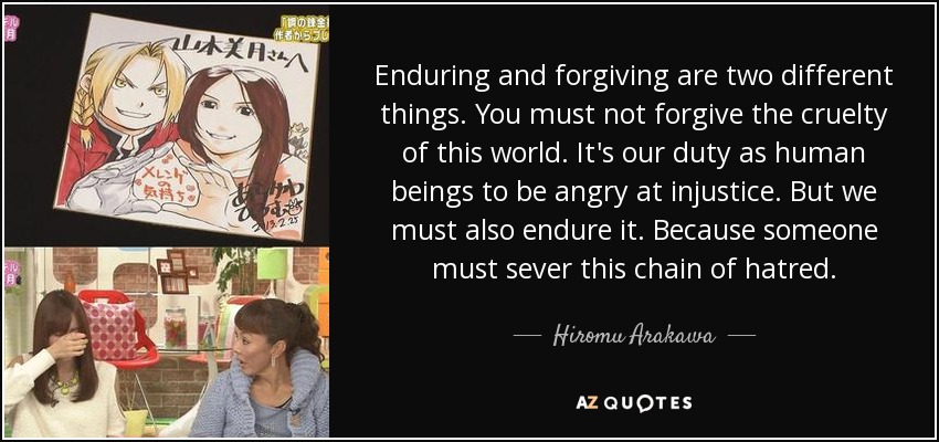 Enduring and forgiving are two different things. You must not forgive the cruelty of this world. It's our duty as human beings to be angry at injustice. But we must also endure it. Because someone must sever this chain of hatred. - Hiromu Arakawa