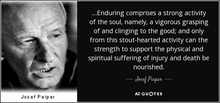 ...Enduring comprises a strong activity of the soul, namely, a vigorous grasping of and clinging to the good; and only from this stout-hearted activity can the strength to support the physical and spiritual suffering of injury and death be nourished. - Josef Pieper