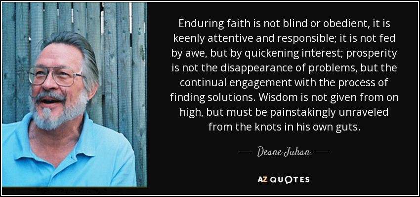 Enduring faith is not blind or obedient, it is keenly attentive and responsible; it is not fed by awe, but by quickening interest; prosperity is not the disappearance of problems, but the continual engagement with the process of finding solutions. Wisdom is not given from on high, but must be painstakingly unraveled from the knots in his own guts. - Deane Juhan