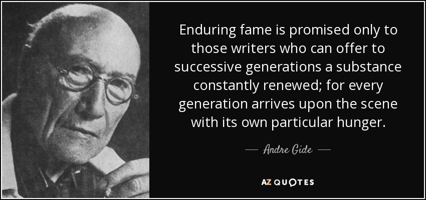 Enduring fame is promised only to those writers who can offer to successive generations a substance constantly renewed; for every generation arrives upon the scene with its own particular hunger. - Andre Gide