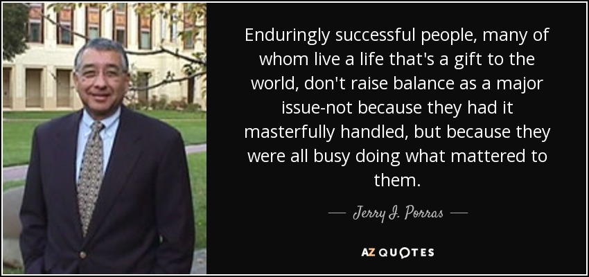 Enduringly successful people, many of whom live a life that's a gift to the world, don't raise balance as a major issue-not because they had it masterfully handled, but because they were all busy doing what mattered to them. - Jerry I. Porras