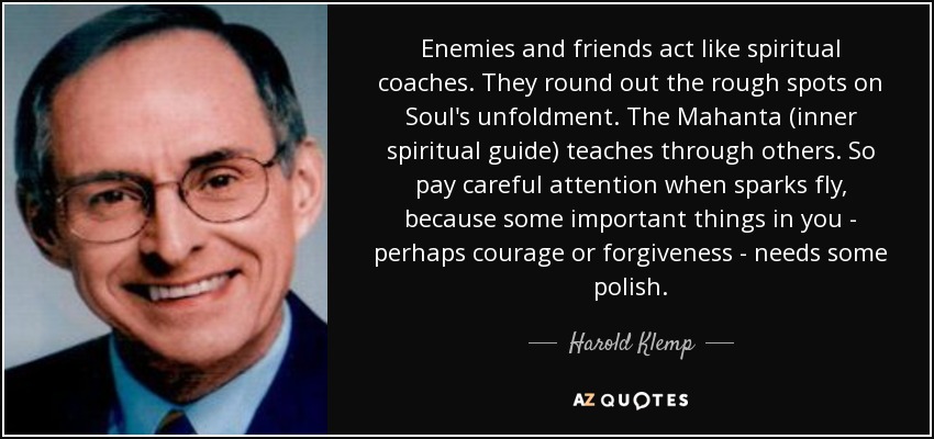 Enemies and friends act like spiritual coaches. They round out the rough spots on Soul's unfoldment. The Mahanta (inner spiritual guide) teaches through others. So pay careful attention when sparks fly, because some important things in you - perhaps courage or forgiveness - needs some polish. - Harold Klemp