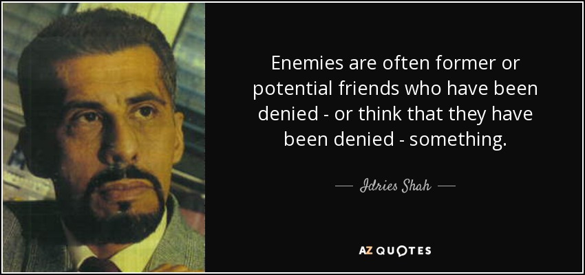 Enemies are often former or potential friends who have been denied - or think that they have been denied - something. - Idries Shah