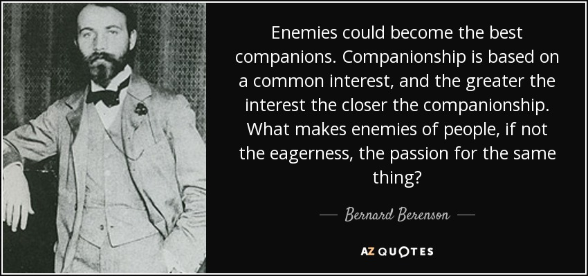 Enemies could become the best companions. Companionship is based on a common interest, and the greater the interest the closer the companionship. What makes enemies of people, if not the eagerness, the passion for the same thing? - Bernard Berenson