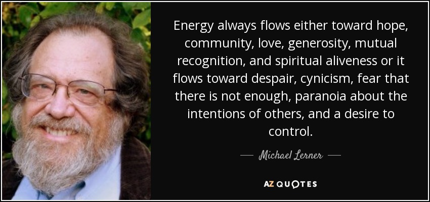Energy always flows either toward hope, community, love, generosity, mutual recognition, and spiritual aliveness or it flows toward despair, cynicism, fear that there is not enough, paranoia about the intentions of others, and a desire to control. - Michael Lerner