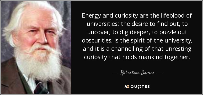 Energy and curiosity are the lifeblood of universities; the desire to find out, to uncover, to dig deeper, to puzzle out obscurities, is the spirit of the university, and it is a channelling of that unresting curiosity that holds mankind together. - Robertson Davies