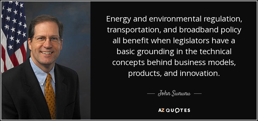 Energy and environmental regulation, transportation, and broadband policy all benefit when legislators have a basic grounding in the technical concepts behind business models, products, and innovation. - John Sununu