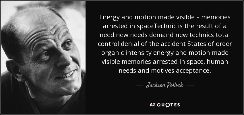 Energy and motion made visible – memories arrested in spaceTechnic is the result of a need new needs demand new technics total control denial of the accident States of order organic intensity energy and motion made visible memories arrested in space, human needs and motives acceptance. - Jackson Pollock