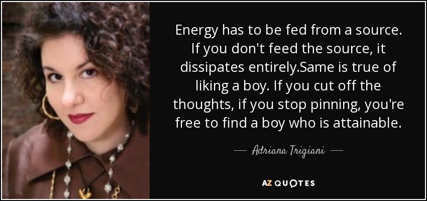 Energy has to be fed from a source. If you don't feed the source, it dissipates entirely.Same is true of liking a boy. If you cut off the thoughts, if you stop pinning, you're free to find a boy who is attainable. - Adriana Trigiani