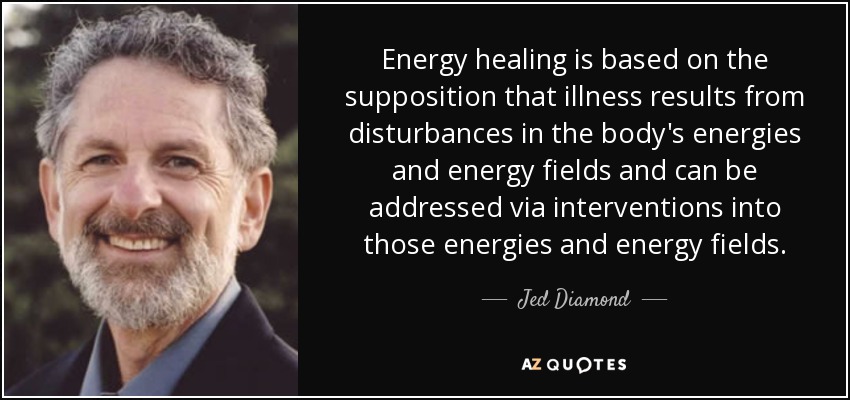 Energy healing is based on the supposition that illness results from disturbances in the body's energies and energy fields and can be addressed via interventions into those energies and energy fields. - Jed Diamond