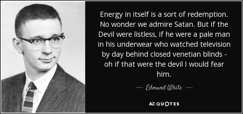 Energy in itself is a sort of redemption. No wonder we admire Satan. But if the Devil were listless, if he were a pale man in his underwear who watched television by day behind closed venetian blinds - oh if that were the devil I would fear him. - Edmund White