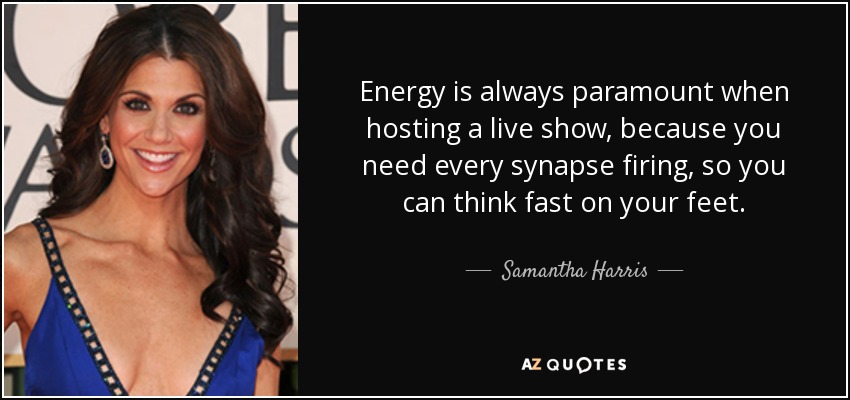 Energy is always paramount when hosting a live show, because you need every synapse firing, so you can think fast on your feet. - Samantha Harris