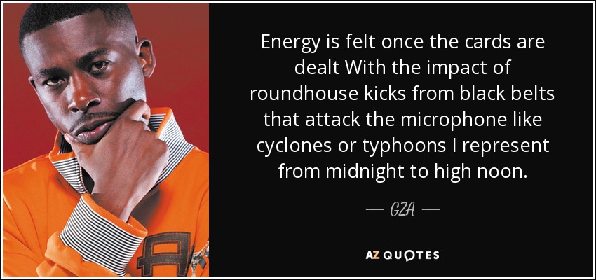 Energy is felt once the cards are dealt With the impact of roundhouse kicks from black belts that attack the microphone like cyclones or typhoons I represent from midnight to high noon. - GZA