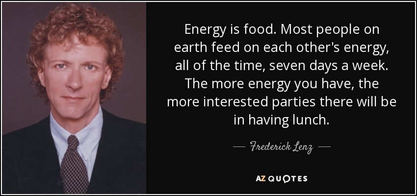 Energy is food. Most people on earth feed on each other's energy, all of the time, seven days a week. The more energy you have, the more interested parties there will be in having lunch. - Frederick Lenz